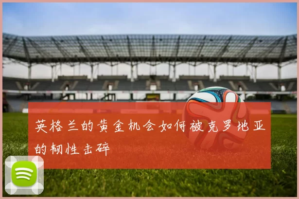 英格兰的黄金机会如何被克罗地亚的韧性击碎