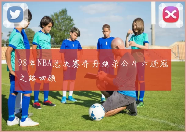 98年NBA总决赛乔丹绝杀公牛六连冠之路回顾