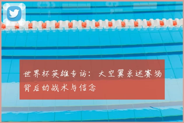 世界杯英雄专访:大空翼亲述赛场背后的战术与信念