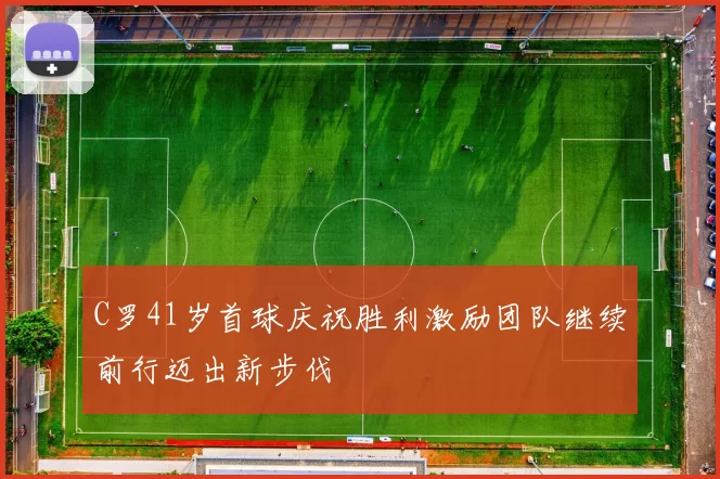 C罗41岁首球庆祝胜利激励团队继续前行迈出新步伐