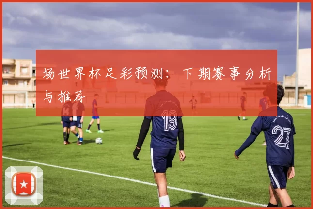 场世界杯足彩预测：下期赛事分析与推荐