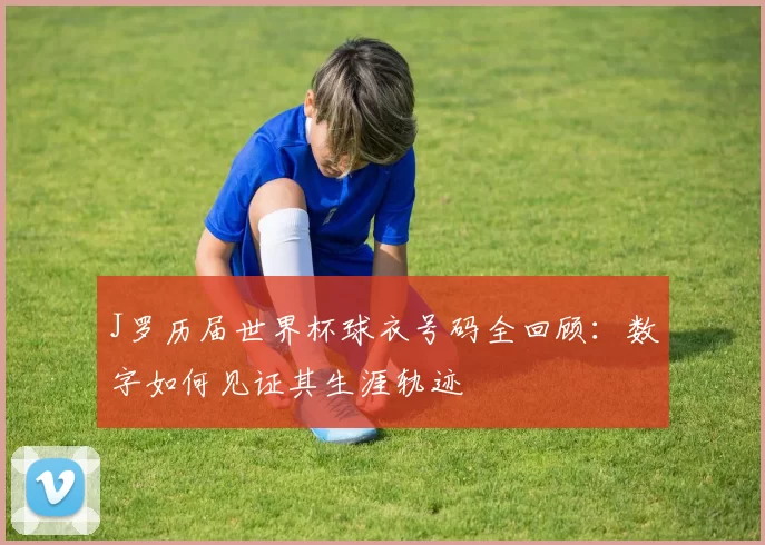 J罗历届世界杯球衣号码全回顾:数字如何见证其生涯轨迹