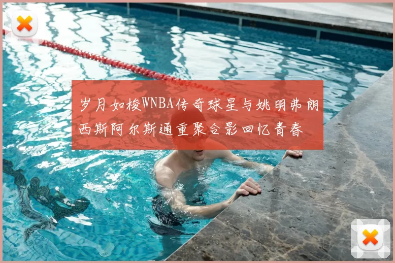 岁月如梭WNBA传奇球星与姚明弗朗西斯阿尔斯通重聚合影回忆青春