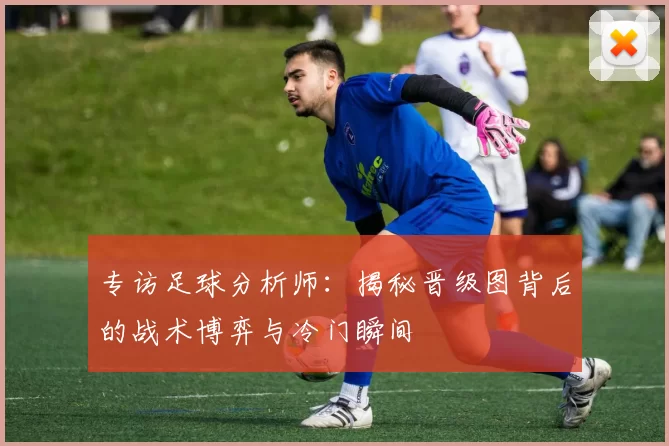 专访足球分析师：揭秘晋级图背后的战术博弈与冷门瞬间