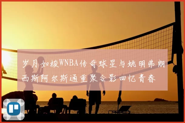 岁月如梭WNBA传奇球星与姚明弗朗西斯阿尔斯通重聚合影回忆青春