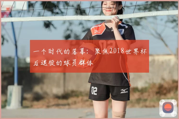 一个时代的落幕：聚焦2018世界杯后退役的球员群体
