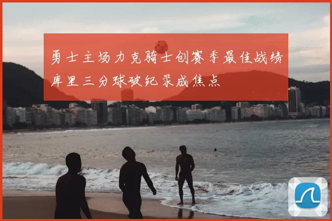 勇士主场力克骑士创赛季最佳战绩库里三分球破纪录成焦点