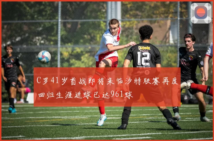 C罗41岁首战即将来临沙特联赛再度回归生涯进球已达961球
