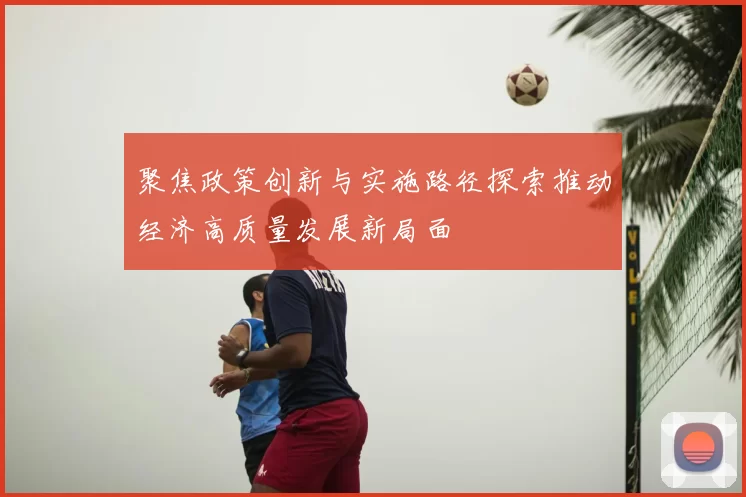 聚焦政策创新与实施路径探索推动经济高质量发展新局面