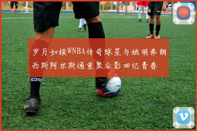 岁月如梭WNBA传奇球星与姚明弗朗西斯阿尔斯通重聚合影回忆青春