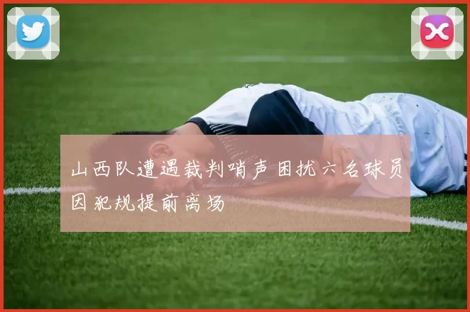 山西队遭遇裁判哨声困扰六名球员因犯规提前离场