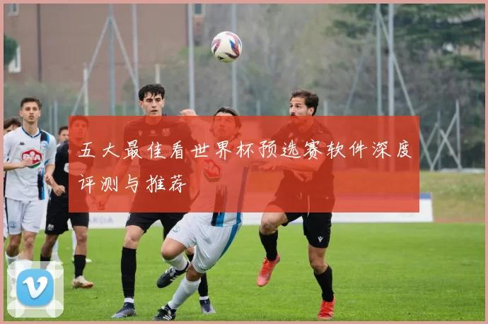 五大最佳看世界杯预选赛软件深度评测与推荐