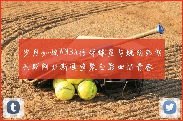 岁月如梭WNBA传奇球星与姚明弗朗西斯阿尔斯通重聚合影回忆青春