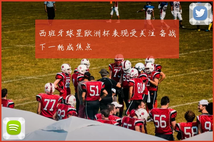 西班牙球星欧洲杯表现受关注 备战下一轮成焦点
