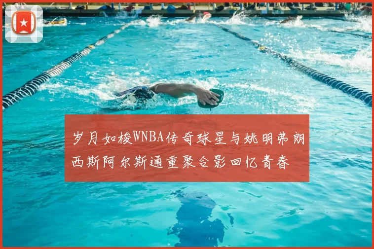 岁月如梭WNBA传奇球星与姚明弗朗西斯阿尔斯通重聚合影回忆青春