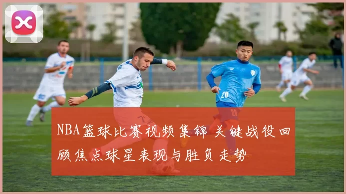 NBA篮球比赛视频集锦 关键战役回顾焦点球星表现与胜负走势