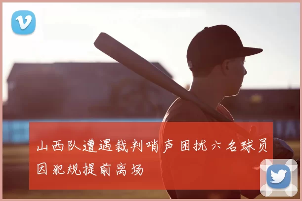 山西队遭遇裁判哨声困扰六名球员因犯规提前离场