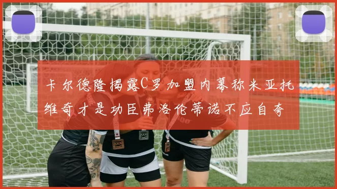 卡尔德隆揭露C罗加盟内幕称米亚托维奇才是功臣弗洛伦蒂诺不应自夸