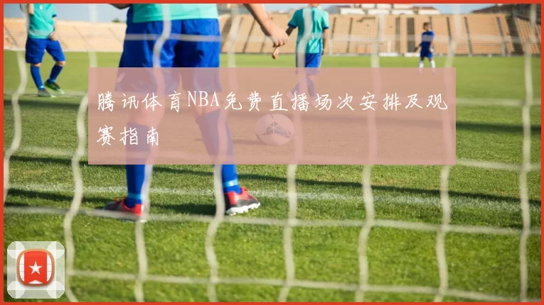 腾讯体育NBA免费直播场次安排及观赛指南