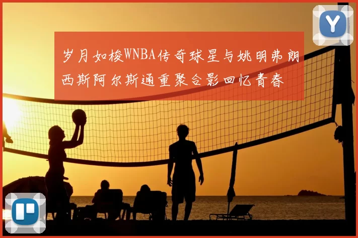 岁月如梭WNBA传奇球星与姚明弗朗西斯阿尔斯通重聚合影回忆青春