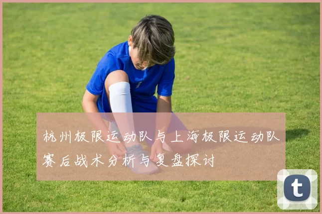 杭州极限运动队与上海极限运动队赛后战术分析与复盘探讨