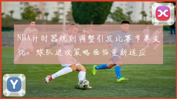 NBA计时器规则调整引发比赛节奏变化，球队进攻策略面临重新适应