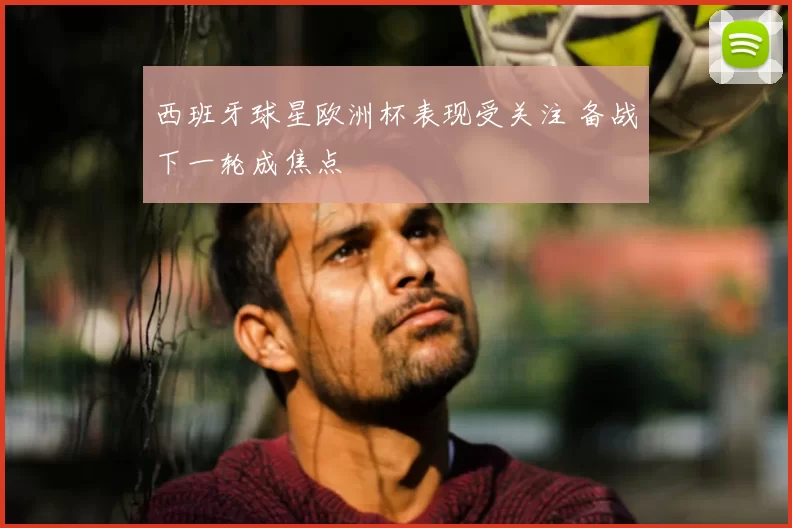 西班牙球星欧洲杯表现受关注 备战下一轮成焦点