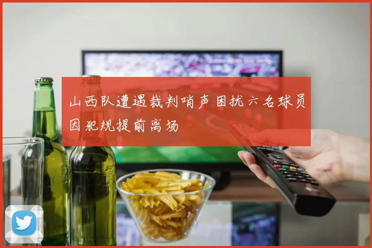 山西队遭遇裁判哨声困扰六名球员因犯规提前离场