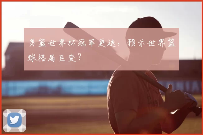 男篮世界杯冠军更迭，预示世界篮球格局巨变？
