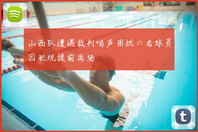 山西队遭遇裁判哨声困扰六名球员因犯规提前离场