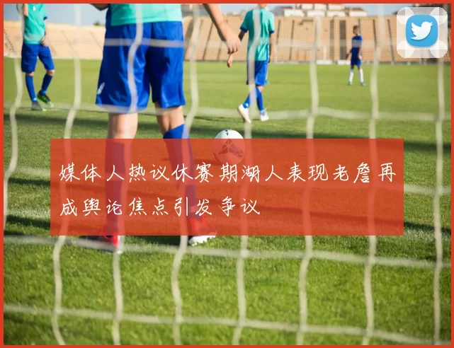 媒体人热议休赛期湖人表现老詹再成舆论焦点引发争议