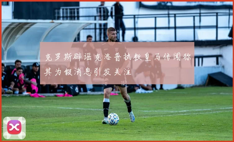 克罗斯辟谣克洛普执教皇马传闻称其为假消息引发关注