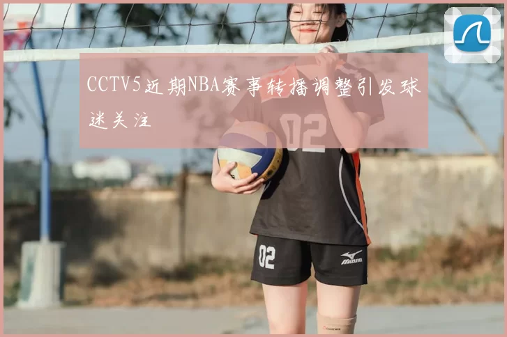 CCTV5近期NBA赛事转播调整引发球迷关注
