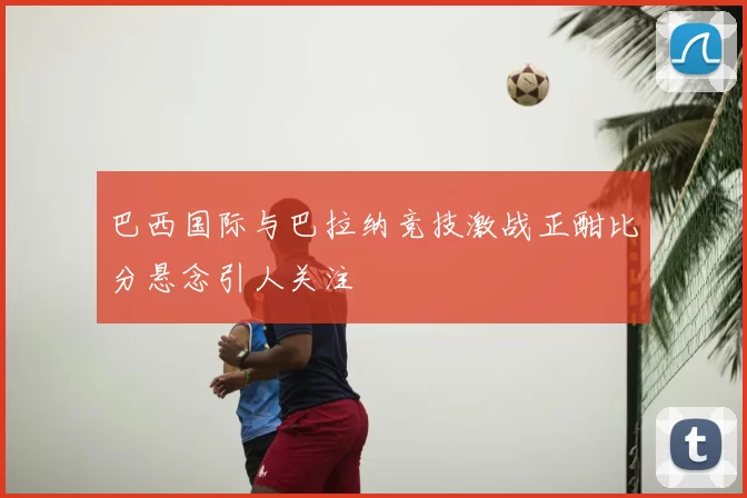 巴西国际与巴拉纳竞技激战正酣比分悬念引人关注
