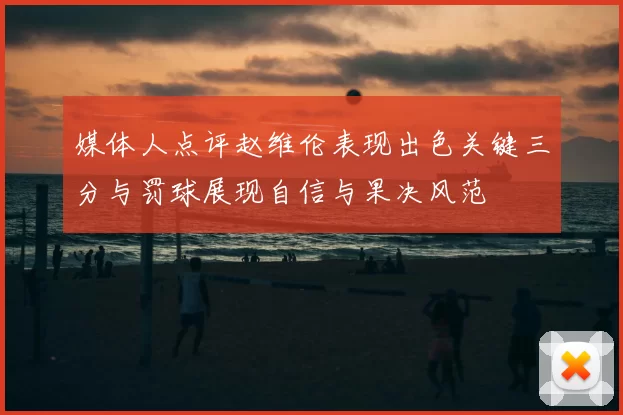 媒体人点评赵维伦表现出色关键三分与罚球展现自信与果决风范