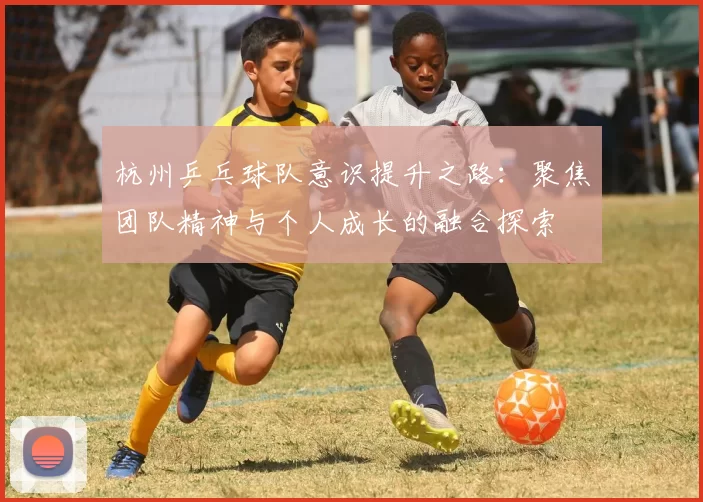 杭州乒乓球队意识提升之路:聚焦团队精神与个人成长的融合探索
