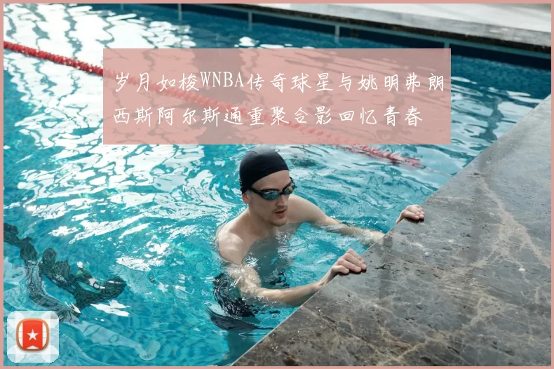 岁月如梭WNBA传奇球星与姚明弗朗西斯阿尔斯通重聚合影回忆青春