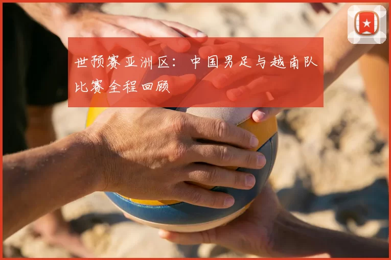 世预赛亚洲区:中国男足与越南队比赛全程回顾