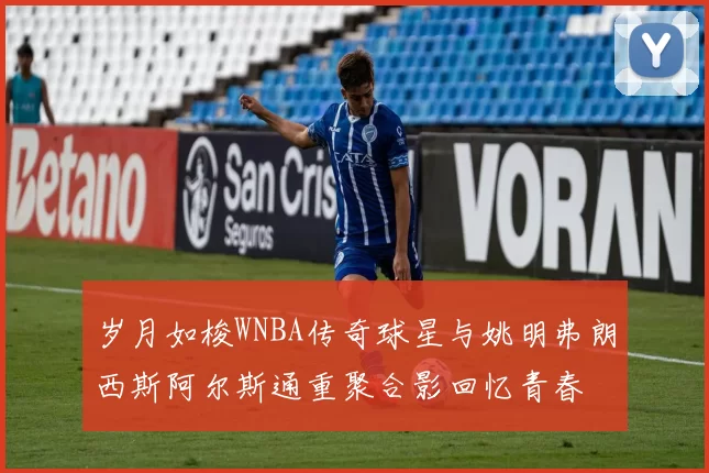 岁月如梭WNBA传奇球星与姚明弗朗西斯阿尔斯通重聚合影回忆青春