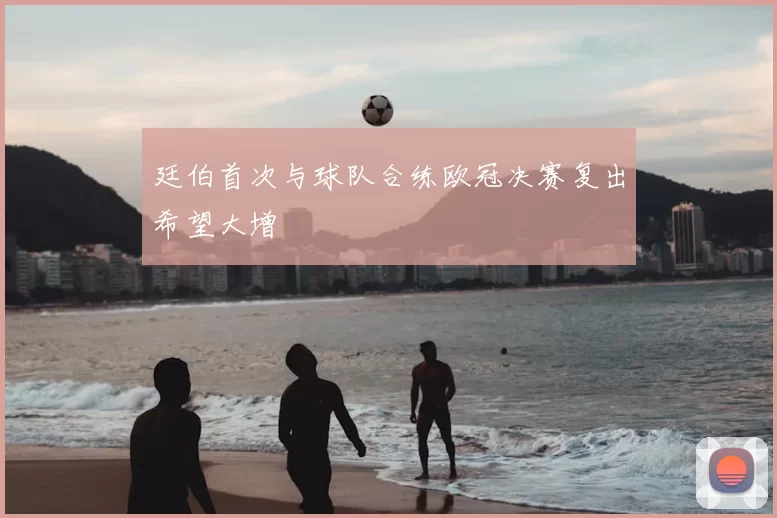 廷伯首次与球队合练欧冠决赛复出希望大增