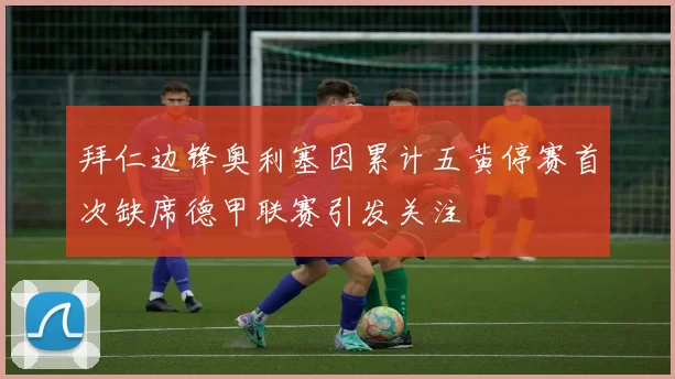拜仁边锋奥利塞因累计五黄停赛首次缺席德甲联赛引发关注