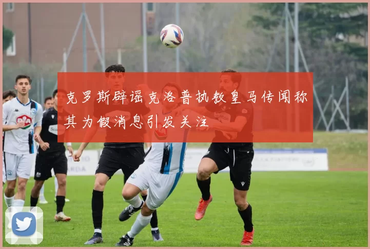 克罗斯辟谣克洛普执教皇马传闻称其为假消息引发关注