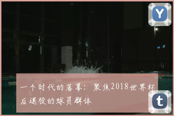 一个时代的落幕：聚焦2018世界杯后退役的球员群体