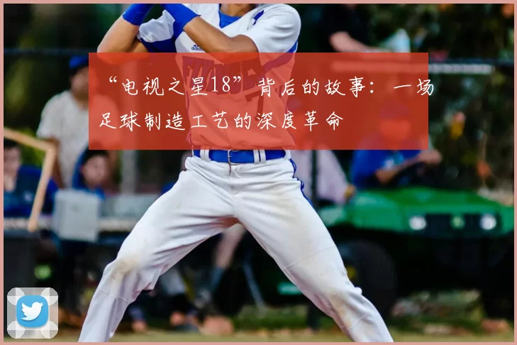 “电视之星18”背后的故事:一场足球制造工艺的深度革命