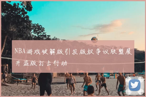 NBA游戏破解版引发版权争议联盟展开盗版打击行动