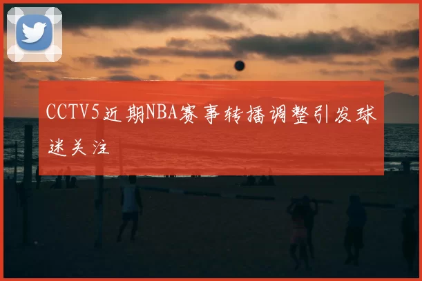 CCTV5近期NBA赛事转播调整引发球迷关注