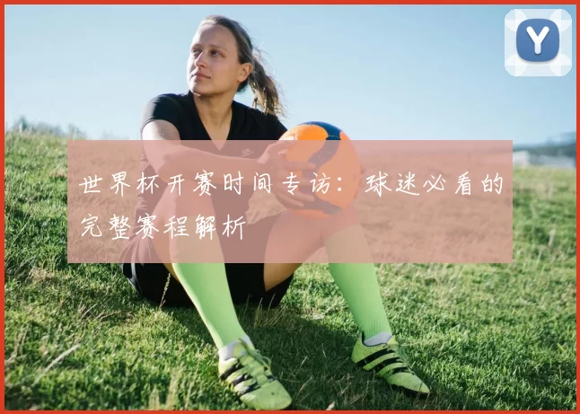 世界杯开赛时间专访:球迷必看的完整赛程解析