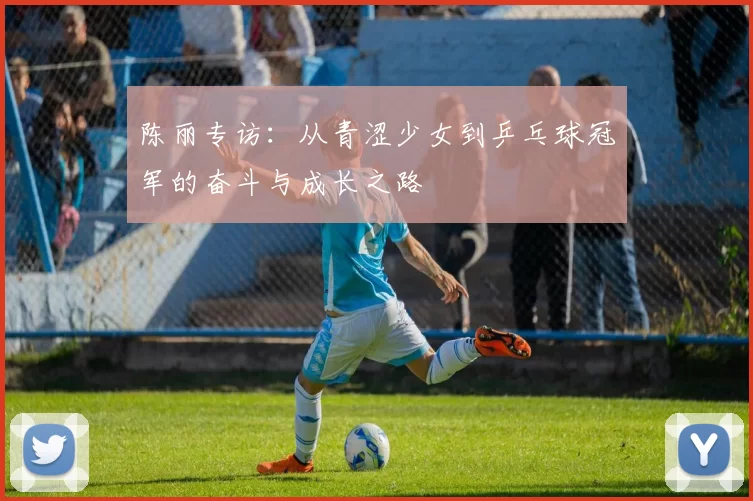 陈丽专访：从青涩少女到乒乓球冠军的奋斗与成长之路