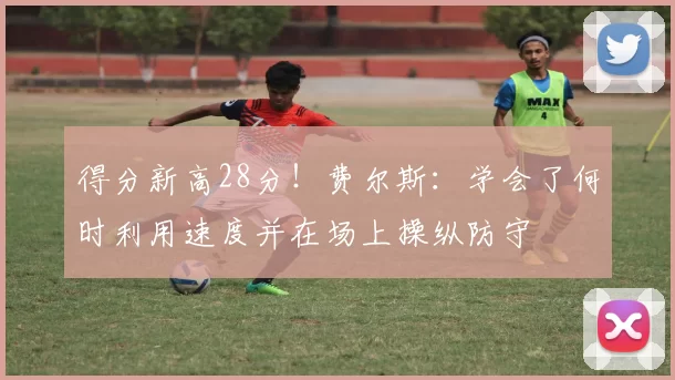 得分新高28分！费尔斯：学会了何时利用速度并在场上操纵防守