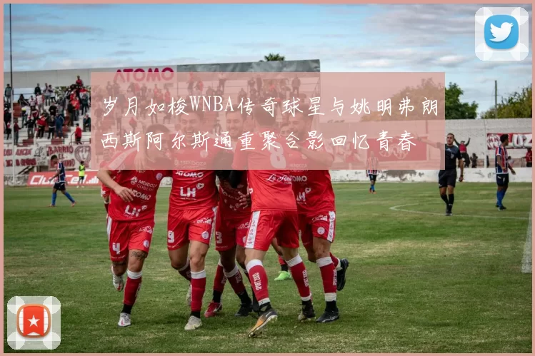 岁月如梭WNBA传奇球星与姚明弗朗西斯阿尔斯通重聚合影回忆青春